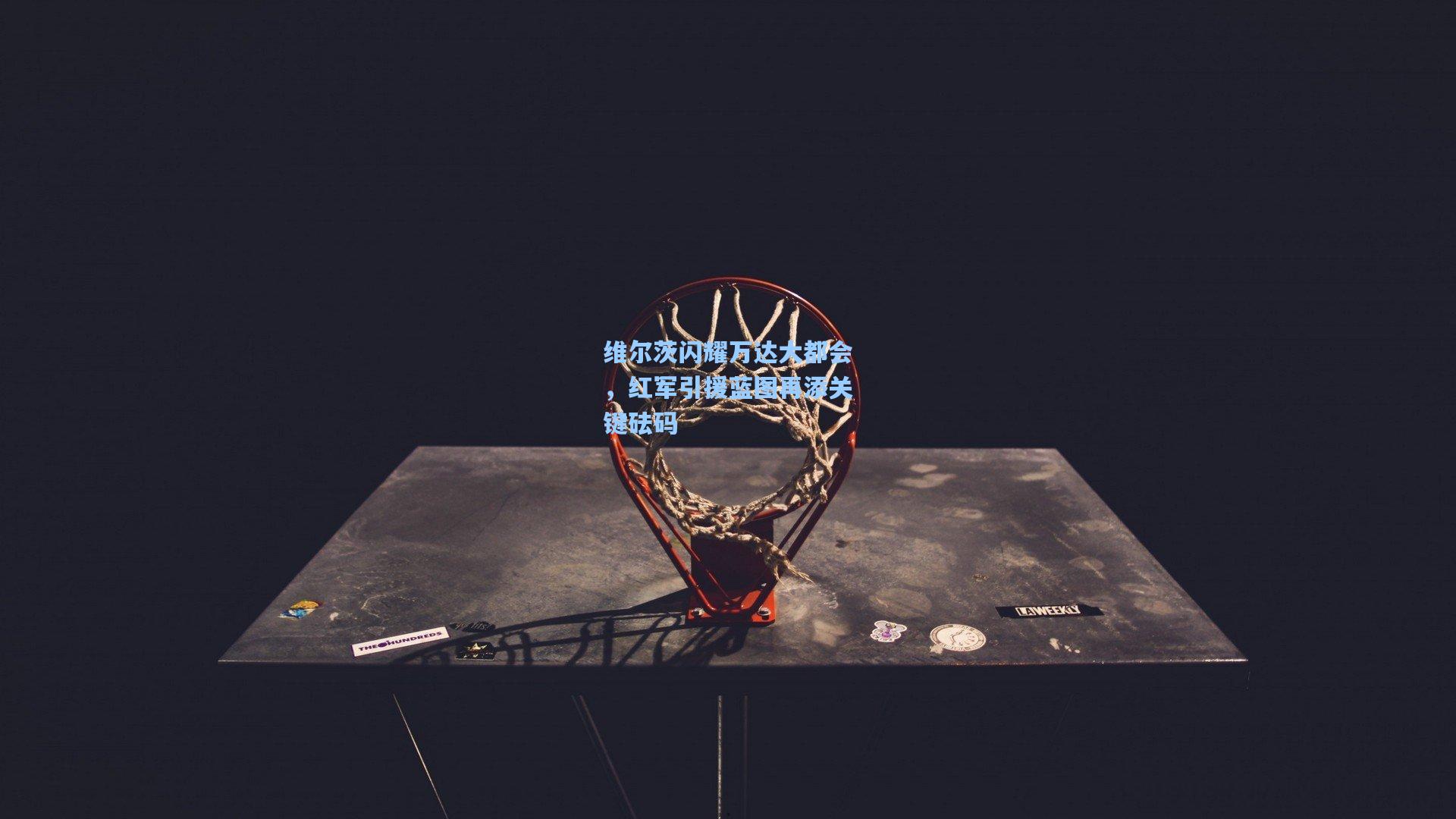 维尔茨闪耀万达大都会，红军引援蓝图再添关键砝码