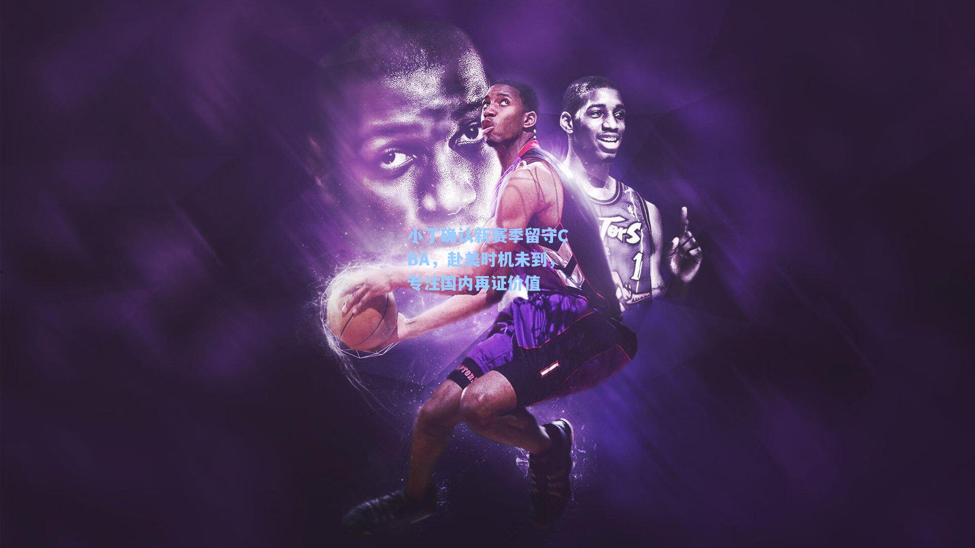 小丁确认新赛季留守CBA，赴美时机未到，专注国内再证价值