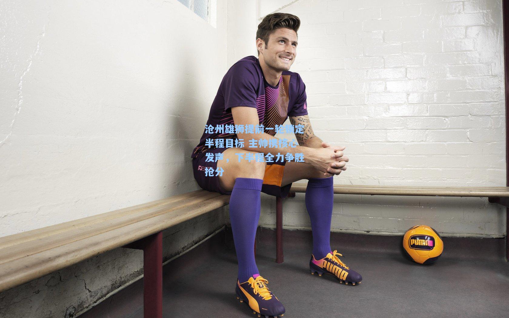 沧州雄狮提前一轮锁定半程目标 主帅携核心发声,下半程全力争胜抢分